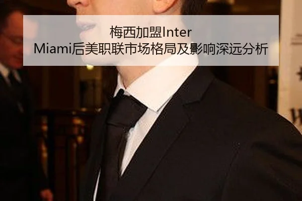 梅西加盟Inter Miami后美职联市场格局及影响深远分析